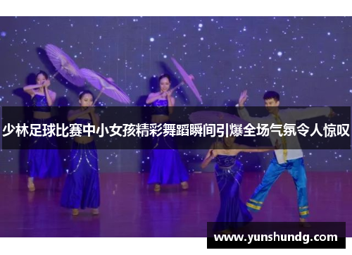 少林足球比赛中小女孩精彩舞蹈瞬间引爆全场气氛令人惊叹