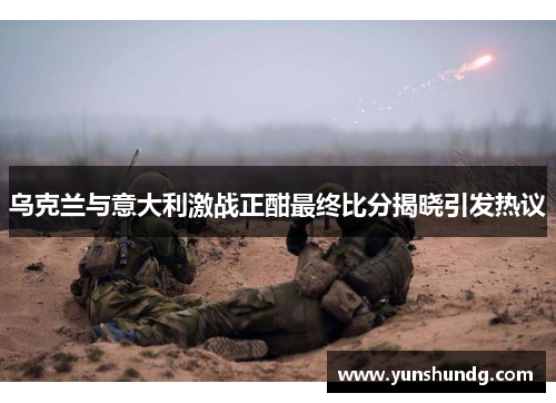 乌克兰与意大利激战正酣最终比分揭晓引发热议