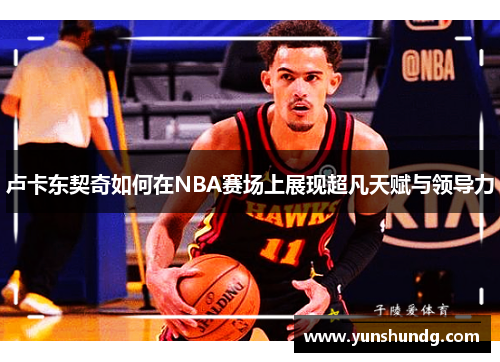 卢卡东契奇如何在NBA赛场上展现超凡天赋与领导力