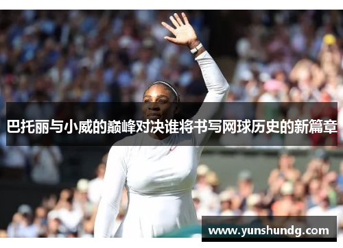 巴托丽与小威的巅峰对决谁将书写网球历史的新篇章