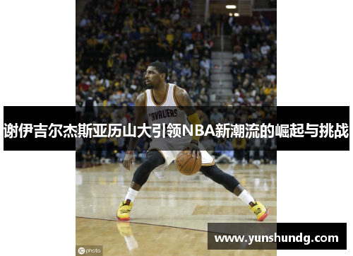 谢伊吉尔杰斯亚历山大引领NBA新潮流的崛起与挑战