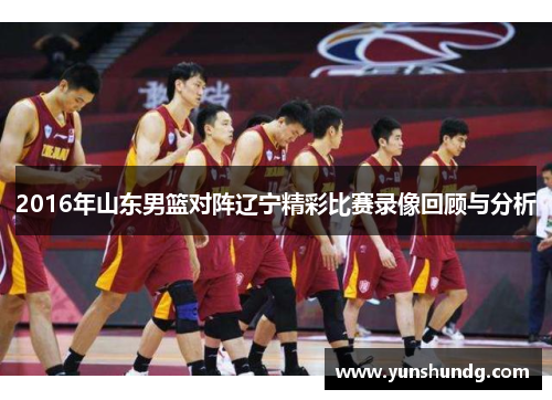 2016年山东男篮对阵辽宁精彩比赛录像回顾与分析