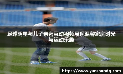 足球明星与儿子亲密互动视频展现温馨家庭时光与运动乐趣
